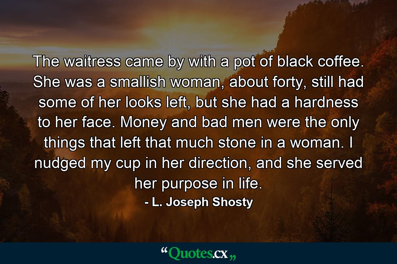 The waitress came by with a pot of black coffee. She was a smallish woman, about forty, still had some of her looks left, but she had a hardness to her face. Money and bad men were the only things that left that much stone in a woman. I nudged my cup in her direction, and she served her purpose in life. - Quote by L. Joseph Shosty