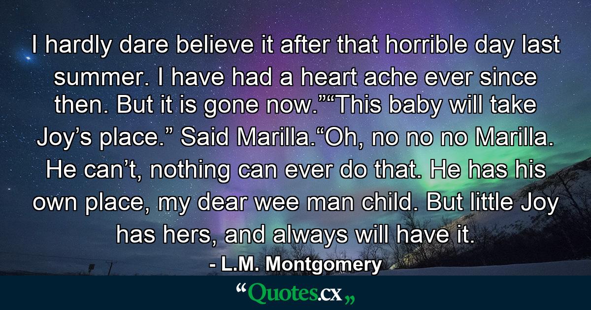 I hardly dare believe it after that horrible day last summer. I have had a heart ache ever since then. But it is gone now.”“This baby will take Joy’s place.” Said Marilla.“Oh, no no no Marilla. He can’t, nothing can ever do that. He has his own place, my dear wee man child. But little Joy has hers, and always will have it. - Quote by L.M. Montgomery