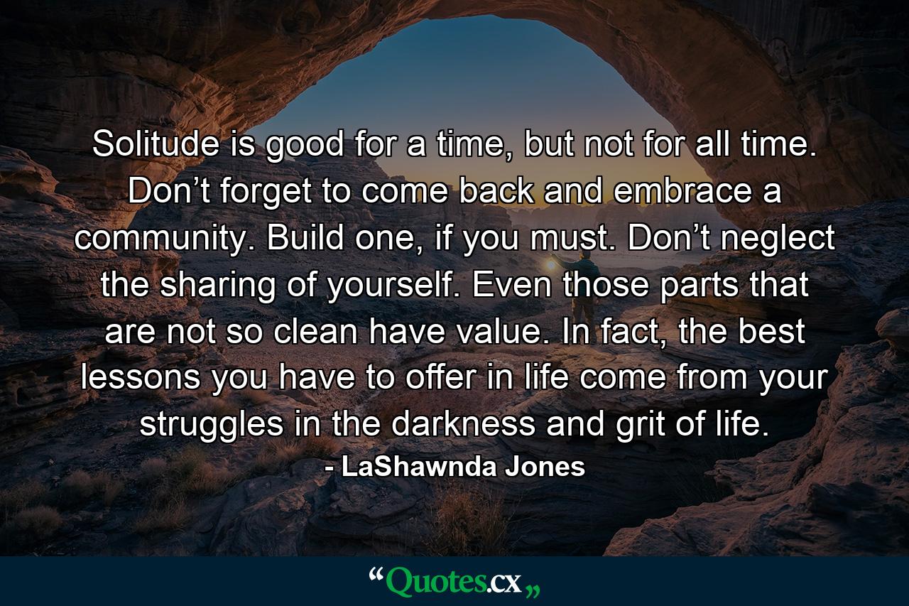 Solitude is good for a time, but not for all time. Don’t forget to come back and embrace a community. Build one, if you must. Don’t neglect the sharing of yourself. Even those parts that are not so clean have value. In fact, the best lessons you have to offer in life come from your struggles in the darkness and grit of life. - Quote by LaShawnda Jones