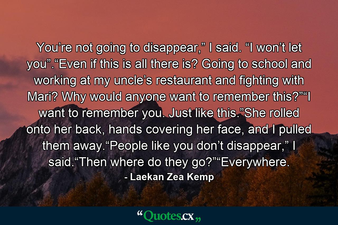 You’re not going to disappear,” I said. “I won’t let you”.“Even if this is all there is? Going to school and working at my uncle’s restaurant and fighting with Mari? Why would anyone want to remember this?”“I want to remember you. Just like this.”She rolled onto her back, hands covering her face, and I pulled them away.“People like you don’t disappear,” I said.“Then where do they go?”“Everywhere. - Quote by Laekan Zea Kemp