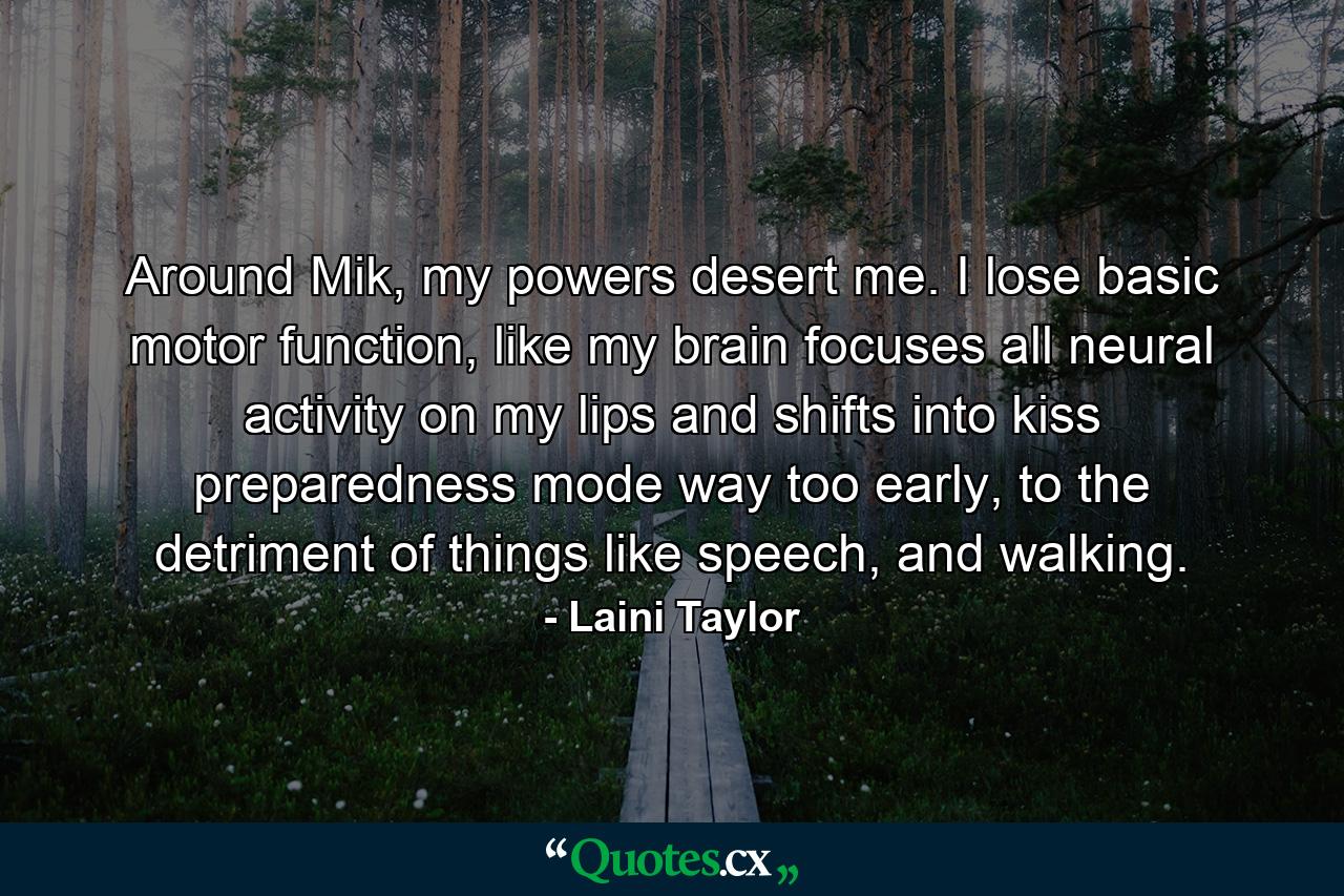 Around Mik, my powers desert me. I lose basic motor function, like my brain focuses all neural activity on my lips and shifts into kiss preparedness mode way too early, to the detriment of things like speech, and walking. - Quote by Laini Taylor