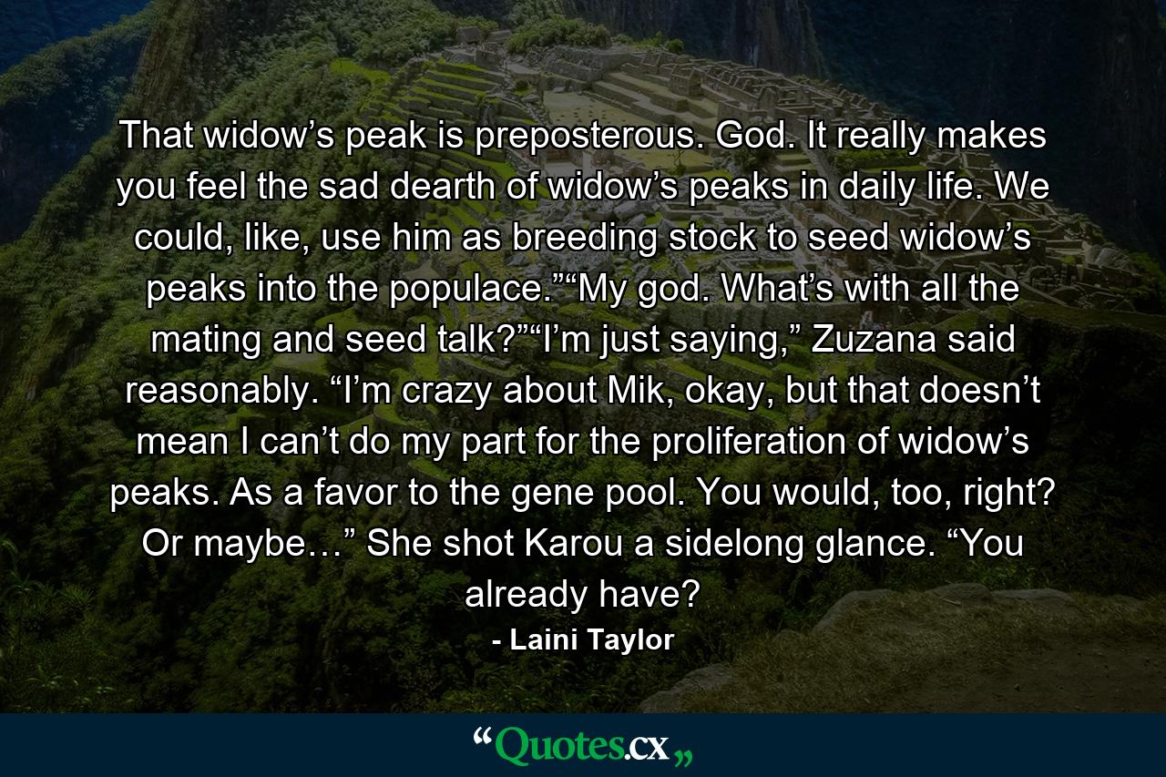 That widow’s peak is preposterous. God. It really makes you feel the sad dearth of widow’s peaks in daily life. We could, like, use him as breeding stock to seed widow’s peaks into the populace.”“My god. What’s with all the mating and seed talk?”“I’m just saying,” Zuzana said reasonably. “I’m crazy about Mik, okay, but that doesn’t mean I can’t do my part for the proliferation of widow’s peaks. As a favor to the gene pool. You would, too, right? Or maybe…” She shot Karou a sidelong glance. “You already have? - Quote by Laini Taylor