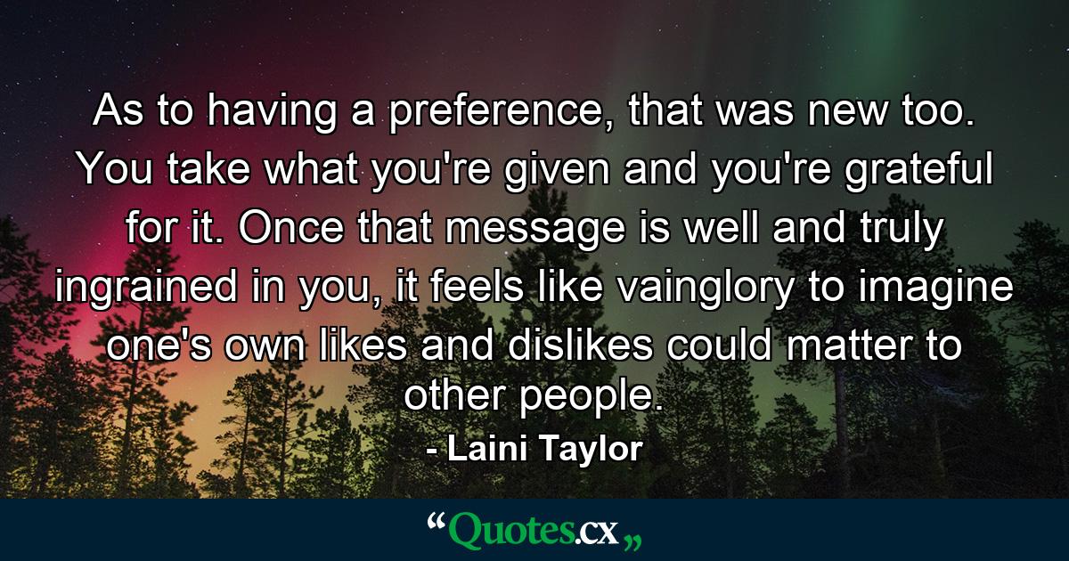 As to having a preference, that was new too. You take what you're given and you're grateful for it. Once that message is well and truly ingrained in you, it feels like vainglory to imagine one's own likes and dislikes could matter to other people. - Quote by Laini Taylor