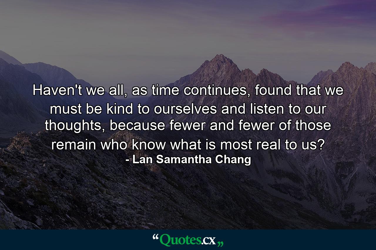 Haven't we all, as time continues, found that we must be kind to ourselves and listen to our thoughts, because fewer and fewer of those remain who know what is most real to us? - Quote by Lan Samantha Chang