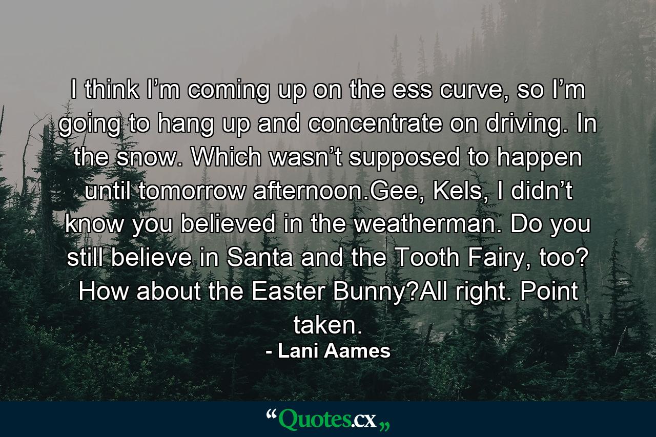 I think I’m coming up on the ess curve, so I’m going to hang up and concentrate on driving. In the snow. Which wasn’t supposed to happen until tomorrow afternoon.Gee, Kels, I didn’t know you believed in the weatherman. Do you still believe in Santa and the Tooth Fairy, too? How about the Easter Bunny?All right. Point taken. - Quote by Lani Aames