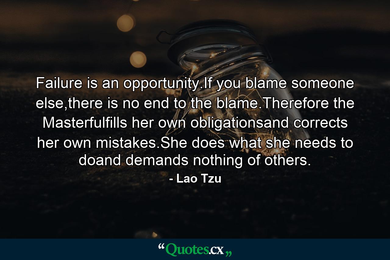 Failure is an opportunity.If you blame someone else,there is no end to the blame.Therefore the Masterfulfills her own obligationsand corrects her own mistakes.She does what she needs to doand demands nothing of others. - Quote by Lao Tzu