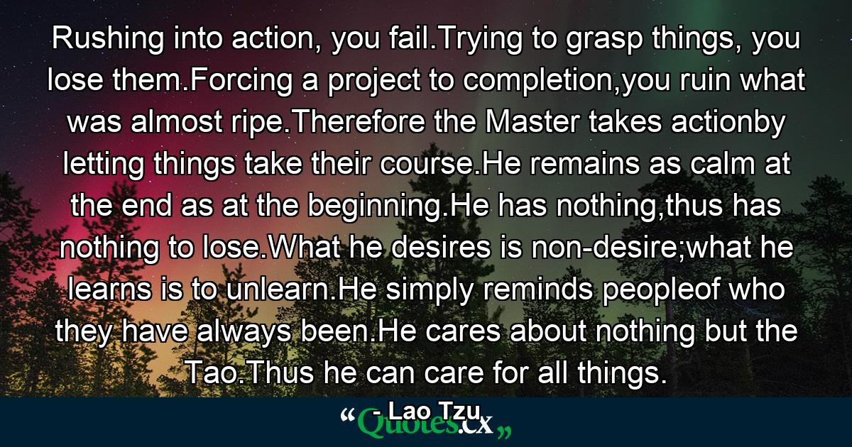 Rushing into action, you fail.Trying to grasp things, you lose them.Forcing a project to completion,you ruin what was almost ripe.Therefore the Master takes actionby letting things take their course.He remains as calm at the end as at the beginning.He has nothing,thus has nothing to lose.What he desires is non-desire;what he learns is to unlearn.He simply reminds peopleof who they have always been.He cares about nothing but the Tao.Thus he can care for all things. - Quote by Lao Tzu