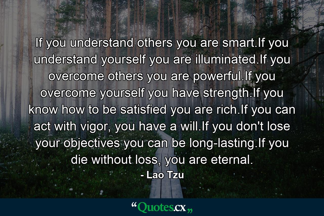 If you understand others you are smart.If you understand yourself you are illuminated.If you overcome others you are powerful.If you overcome yourself you have strength.If you know how to be satisfied you are rich.If you can act with vigor, you have a will.If you don't lose your objectives you can be long-lasting.If you die without loss, you are eternal. - Quote by Lao Tzu