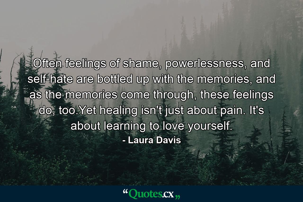 Often feelings of shame, powerlessness, and self-hate are bottled up with the memories, and as the memories come through, these feelings do, too.Yet healing isn't just about pain. It's about learning to love yourself. - Quote by Laura Davis