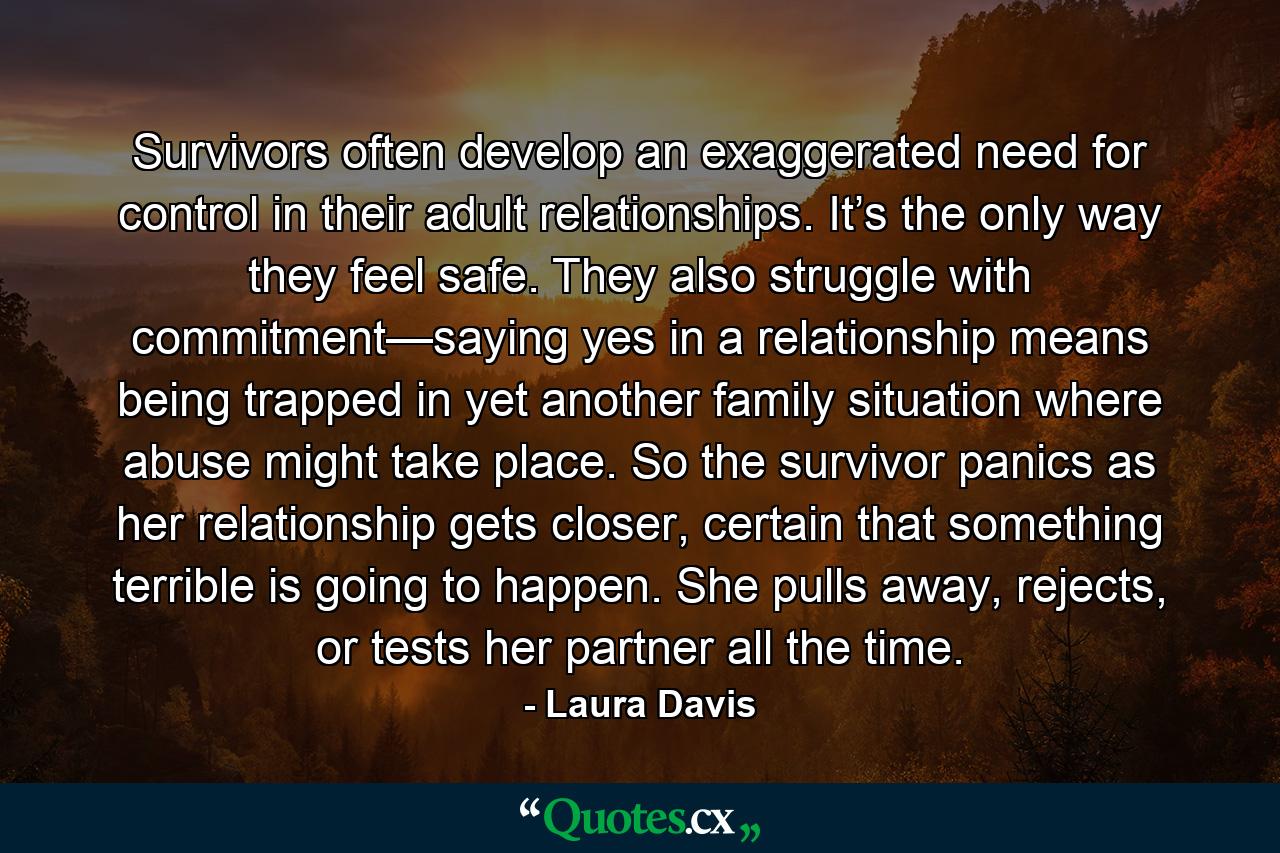 Survivors often develop an exaggerated need for control in their adult relationships. It’s the only way they feel safe. They also struggle with commitment—saying yes in a relationship means being trapped in yet another family situation where abuse might take place. So the survivor panics as her relationship gets closer, certain that something terrible is going to happen. She pulls away, rejects, or tests her partner all the time. - Quote by Laura Davis