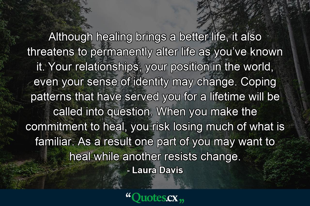 Although healing brings a better life, it also threatens to permanently alter life as you’ve known it. Your relationships, your position in the world, even your sense of identity may change. Coping patterns that have served you for a lifetime will be called into question. When you make the commitment to heal, you risk losing much of what is familiar. As a result one part of you may want to heal while another resists change. - Quote by Laura Davis