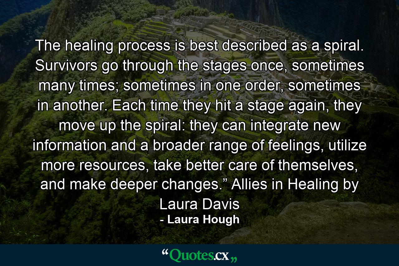 The healing process is best described as a spiral. Survivors go through the stages once, sometimes many times; sometimes in one order, sometimes in another. Each time they hit a stage again, they move up the spiral: they can integrate new information and a broader range of feelings, utilize more resources, take better care of themselves, and make deeper changes.” Allies in Healing by Laura Davis - Quote by Laura Hough