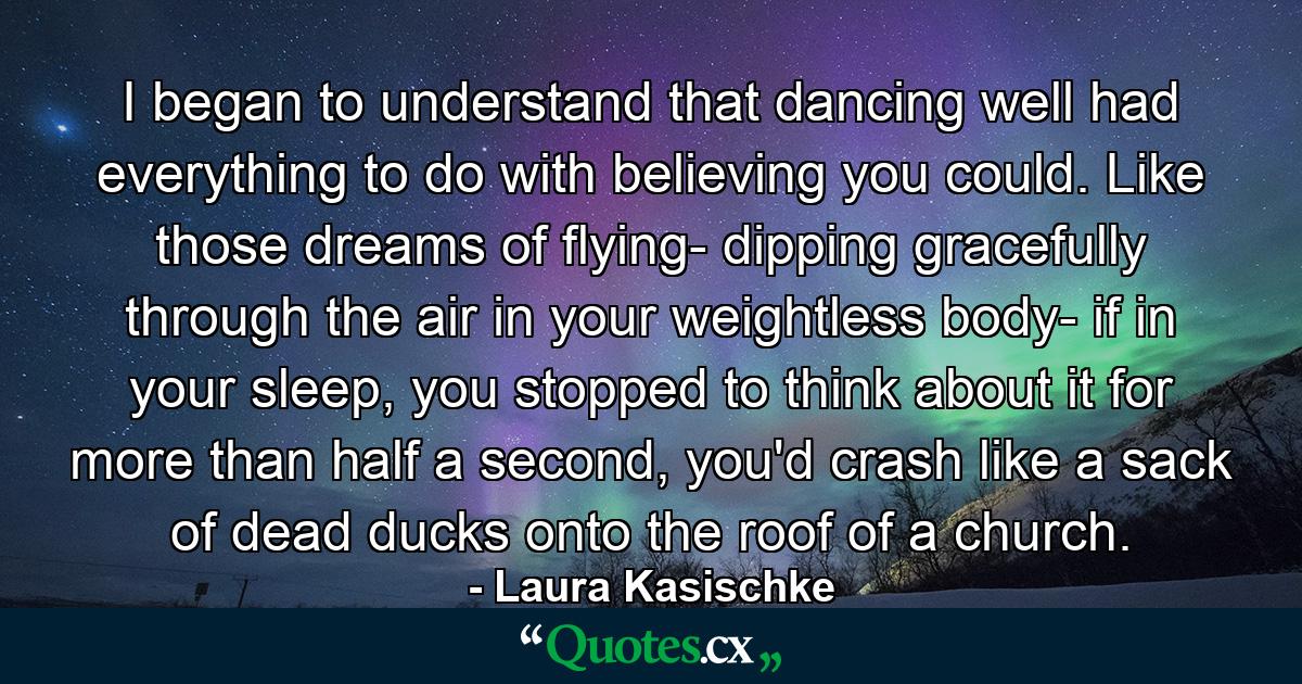 I began to understand that dancing well had everything to do with believing you could. Like those dreams of flying- dipping gracefully through the air in your weightless body- if in your sleep, you stopped to think about it for more than half a second, you'd crash like a sack of dead ducks onto the roof of a church. - Quote by Laura Kasischke