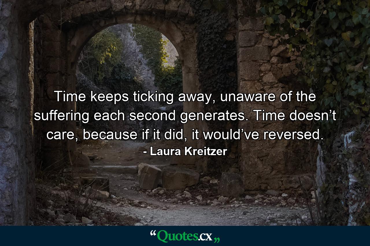 Time keeps ticking away, unaware of the suffering each second generates. Time doesn’t care, because if it did, it would’ve reversed. - Quote by Laura Kreitzer