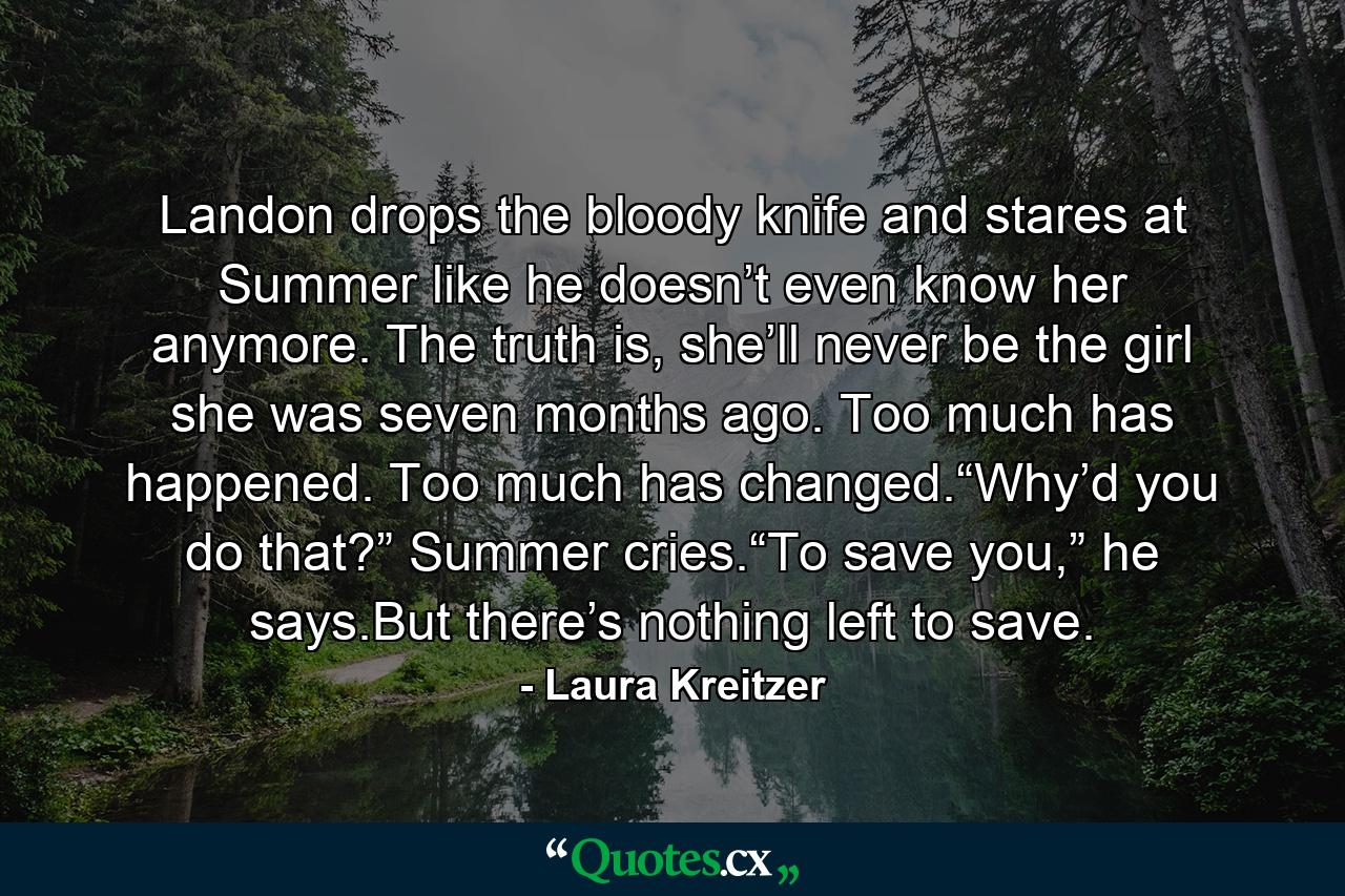 Landon drops the bloody knife and stares at Summer like he doesn’t even know her anymore. The truth is, she’ll never be the girl she was seven months ago. Too much has happened. Too much has changed.“Why’d you do that?” Summer cries.“To save you,” he says.But there’s nothing left to save. - Quote by Laura Kreitzer