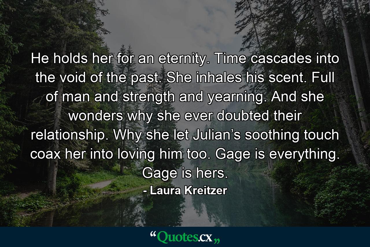 He holds her for an eternity. Time cascades into the void of the past. She inhales his scent. Full of man and strength and yearning. And she wonders why she ever doubted their relationship. Why she let Julian’s soothing touch coax her into loving him too. Gage is everything. Gage is hers. - Quote by Laura Kreitzer