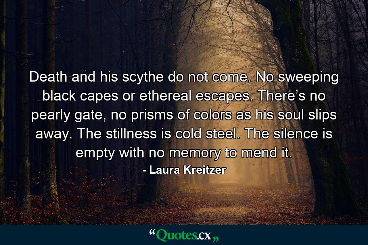 Death and his scythe do not come. No sweeping black capes or ethereal escapes. There’s no pearly gate, no prisms of colors as his soul slips away. The stillness is cold steel. The silence is empty with no memory to mend it. - Quote by Laura Kreitzer