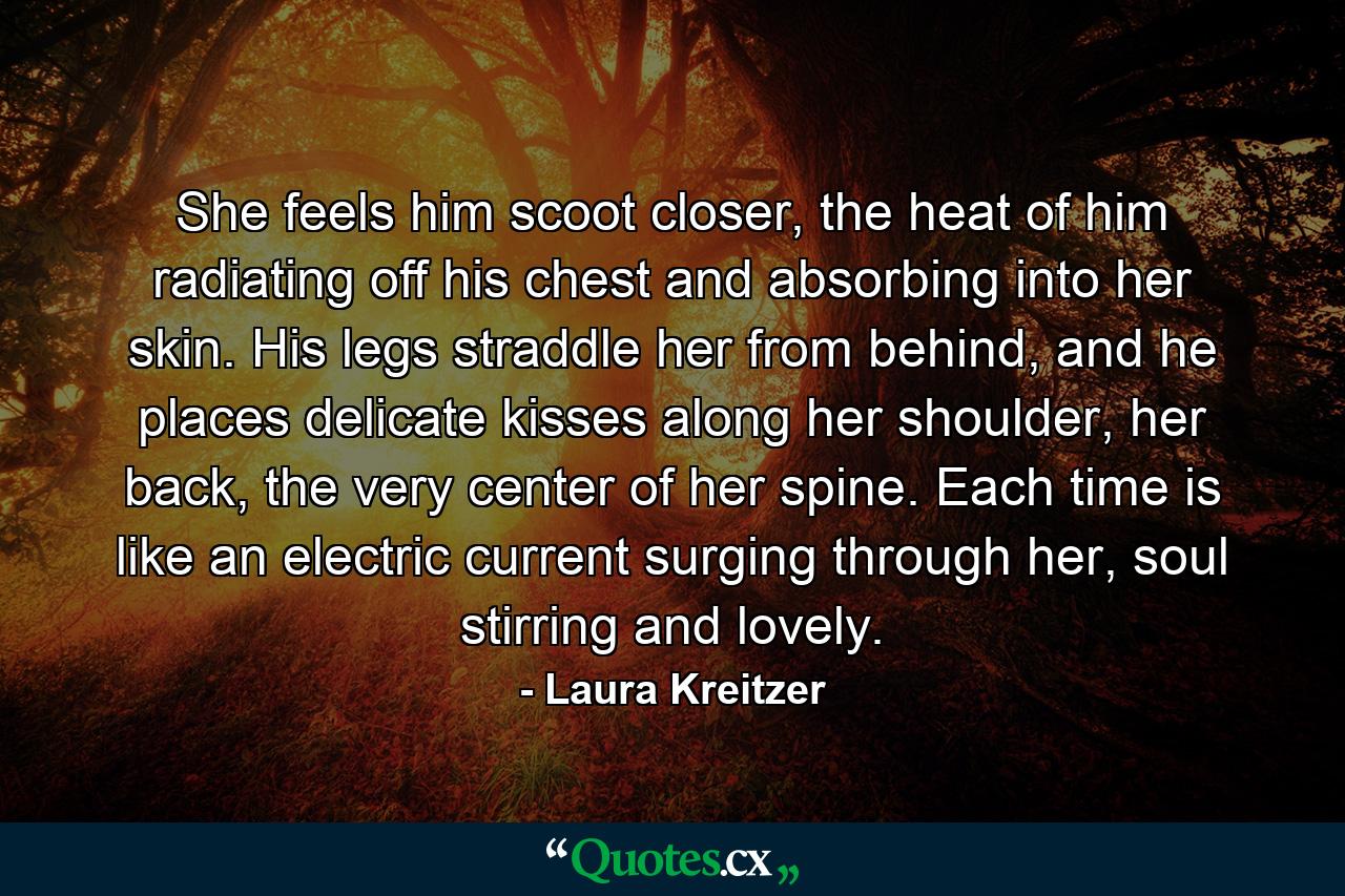 She feels him scoot closer, the heat of him radiating off his chest and absorbing into her skin. His legs straddle her from behind, and he places delicate kisses along her shoulder, her back, the very center of her spine. Each time is like an electric current surging through her, soul stirring and lovely. - Quote by Laura Kreitzer