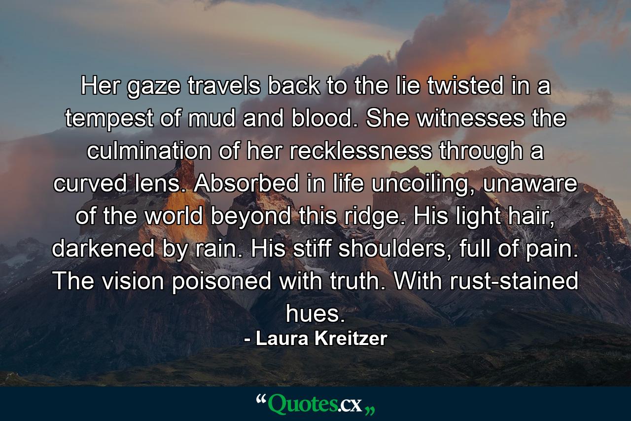 Her gaze travels back to the lie twisted in a tempest of mud and blood. She witnesses the culmination of her recklessness through a curved lens. Absorbed in life uncoiling, unaware of the world beyond this ridge. His light hair, darkened by rain. His stiff shoulders, full of pain. The vision poisoned with truth. With rust-stained hues. - Quote by Laura Kreitzer