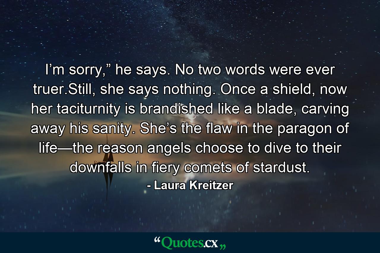 I’m sorry,” he says. No two words were ever truer.Still, she says nothing. Once a shield, now her taciturnity is brandished like a blade, carving away his sanity. She’s the flaw in the paragon of life—the reason angels choose to dive to their downfalls in fiery comets of stardust. - Quote by Laura Kreitzer