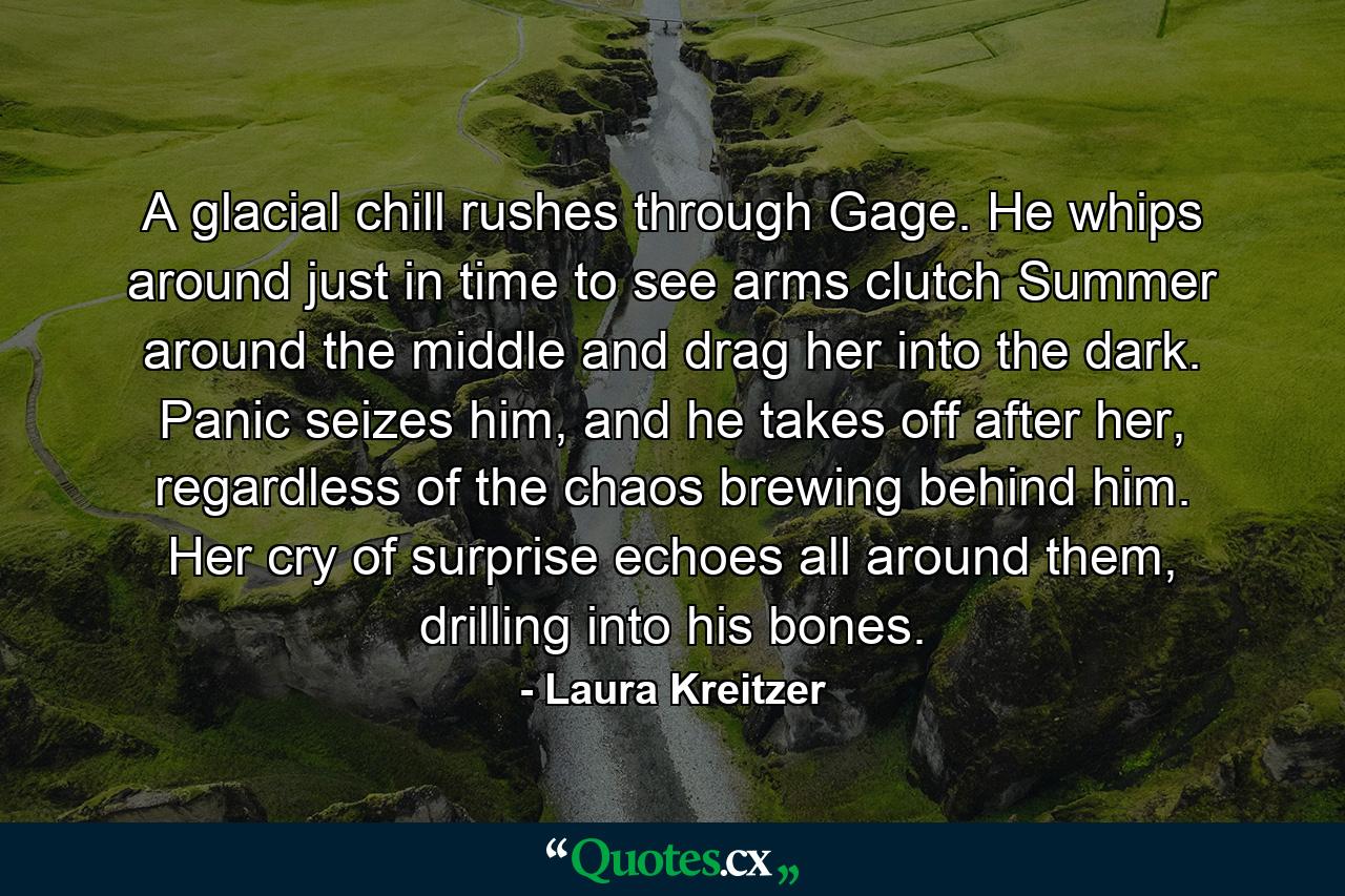 A glacial chill rushes through Gage. He whips around just in time to see arms clutch Summer around the middle and drag her into the dark. Panic seizes him, and he takes off after her, regardless of the chaos brewing behind him. Her cry of surprise echoes all around them, drilling into his bones. - Quote by Laura Kreitzer