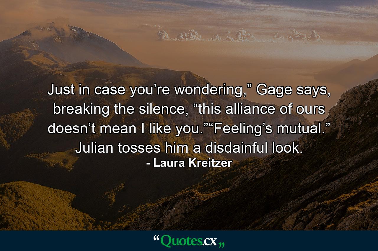 Just in case you’re wondering,” Gage says, breaking the silence, “this alliance of ours doesn’t mean I like you.”“Feeling’s mutual.” Julian tosses him a disdainful look. - Quote by Laura Kreitzer