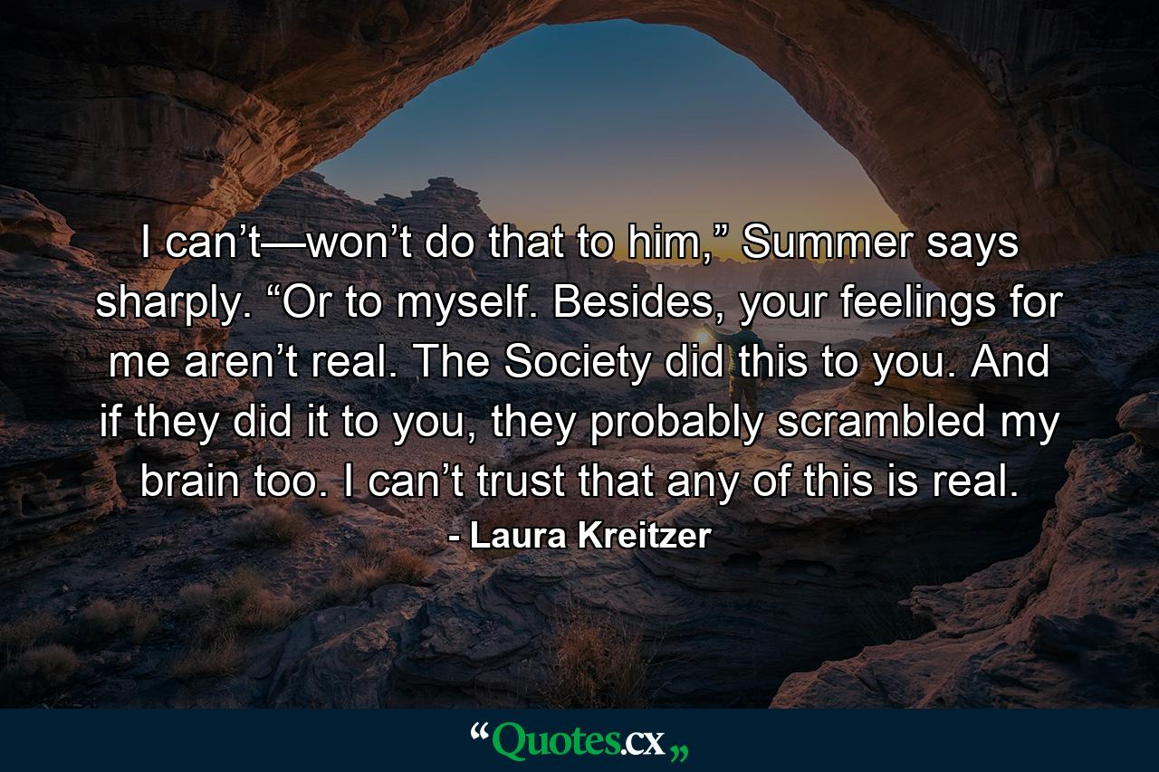 I can’t—won’t do that to him,” Summer says sharply. “Or to myself. Besides, your feelings for me aren’t real. The Society did this to you. And if they did it to you, they probably scrambled my brain too. I can’t trust that any of this is real. - Quote by Laura Kreitzer