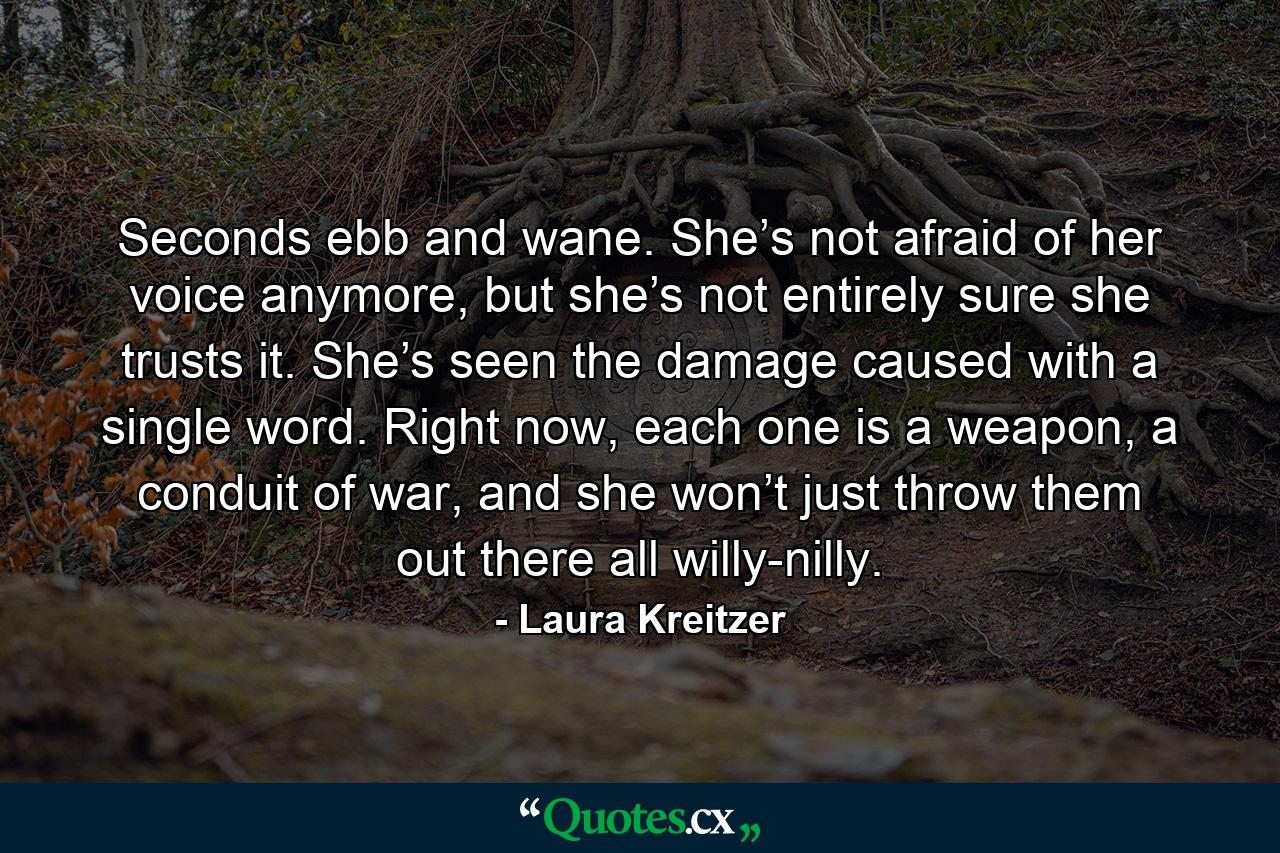 Seconds ebb and wane. She’s not afraid of her voice anymore, but she’s not entirely sure she trusts it. She’s seen the damage caused with a single word. Right now, each one is a weapon, a conduit of war, and she won’t just throw them out there all willy-nilly. - Quote by Laura Kreitzer