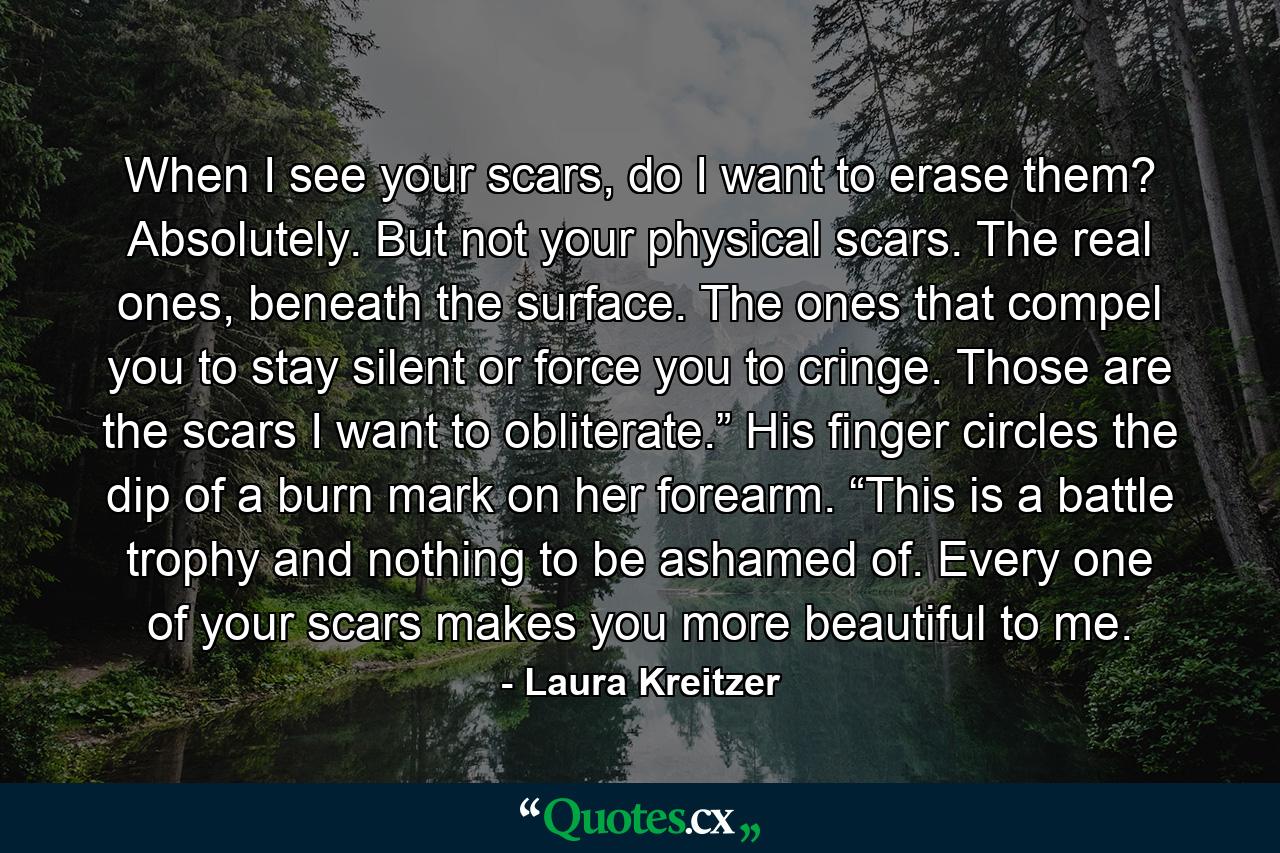 When I see your scars, do I want to erase them? Absolutely. But not your physical scars. The real ones, beneath the surface. The ones that compel you to stay silent or force you to cringe. Those are the scars I want to obliterate.” His finger circles the dip of a burn mark on her forearm. “This is a battle trophy and nothing to be ashamed of. Every one of your scars makes you more beautiful to me. - Quote by Laura Kreitzer