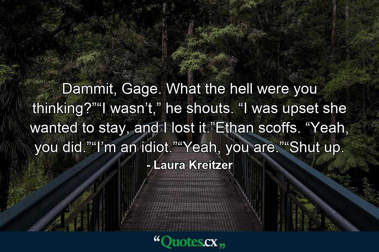 Dammit, Gage. What the hell were you thinking?”“I wasn’t,” he shouts. “I was upset she wanted to stay, and I lost it.”Ethan scoffs. “Yeah, you did.”“I’m an idiot.”“Yeah, you are.”“Shut up. - Quote by Laura Kreitzer