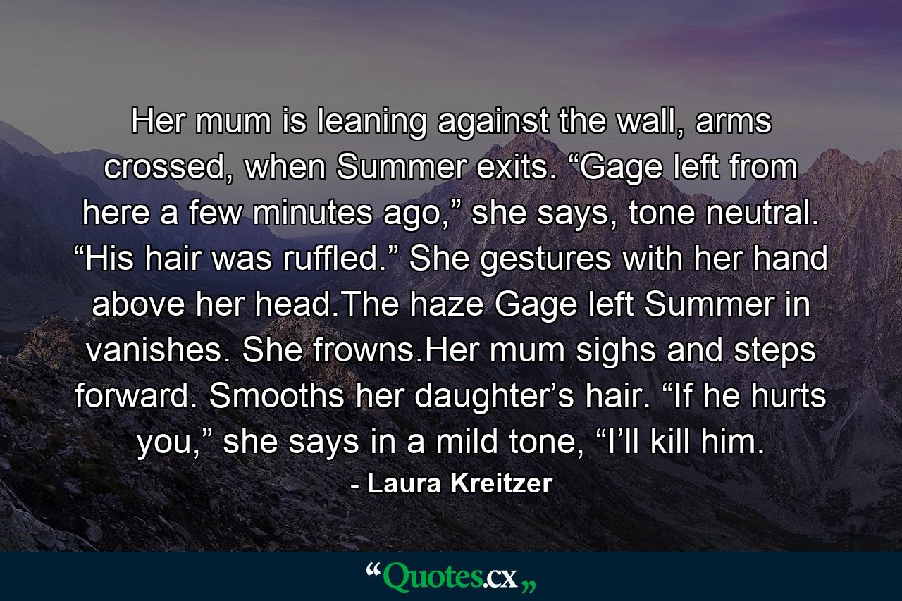 Her mum is leaning against the wall, arms crossed, when Summer exits. “Gage left from here a few minutes ago,” she says, tone neutral. “His hair was ruffled.” She gestures with her hand above her head.The haze Gage left Summer in vanishes. She frowns.Her mum sighs and steps forward. Smooths her daughter’s hair. “If he hurts you,” she says in a mild tone, “I’ll kill him. - Quote by Laura Kreitzer