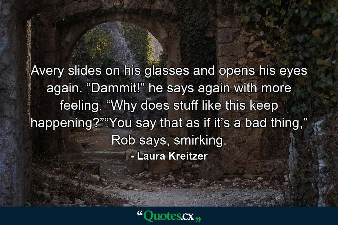 Avery slides on his glasses and opens his eyes again. “Dammit!” he says again with more feeling. “Why does stuff like this keep happening?”“You say that as if it’s a bad thing,” Rob says, smirking. - Quote by Laura Kreitzer