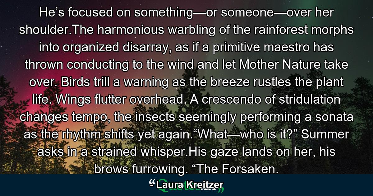 He’s focused on something—or someone—over her shoulder.The harmonious warbling of the rainforest morphs into organized disarray, as if a primitive maestro has thrown conducting to the wind and let Mother Nature take over. Birds trill a warning as the breeze rustles the plant life. Wings flutter overhead. A crescendo of stridulation changes tempo, the insects seemingly performing a sonata as the rhythm shifts yet again.“What—who is it?” Summer asks in a strained whisper.His gaze lands on her, his brows furrowing. “The Forsaken. - Quote by Laura Kreitzer