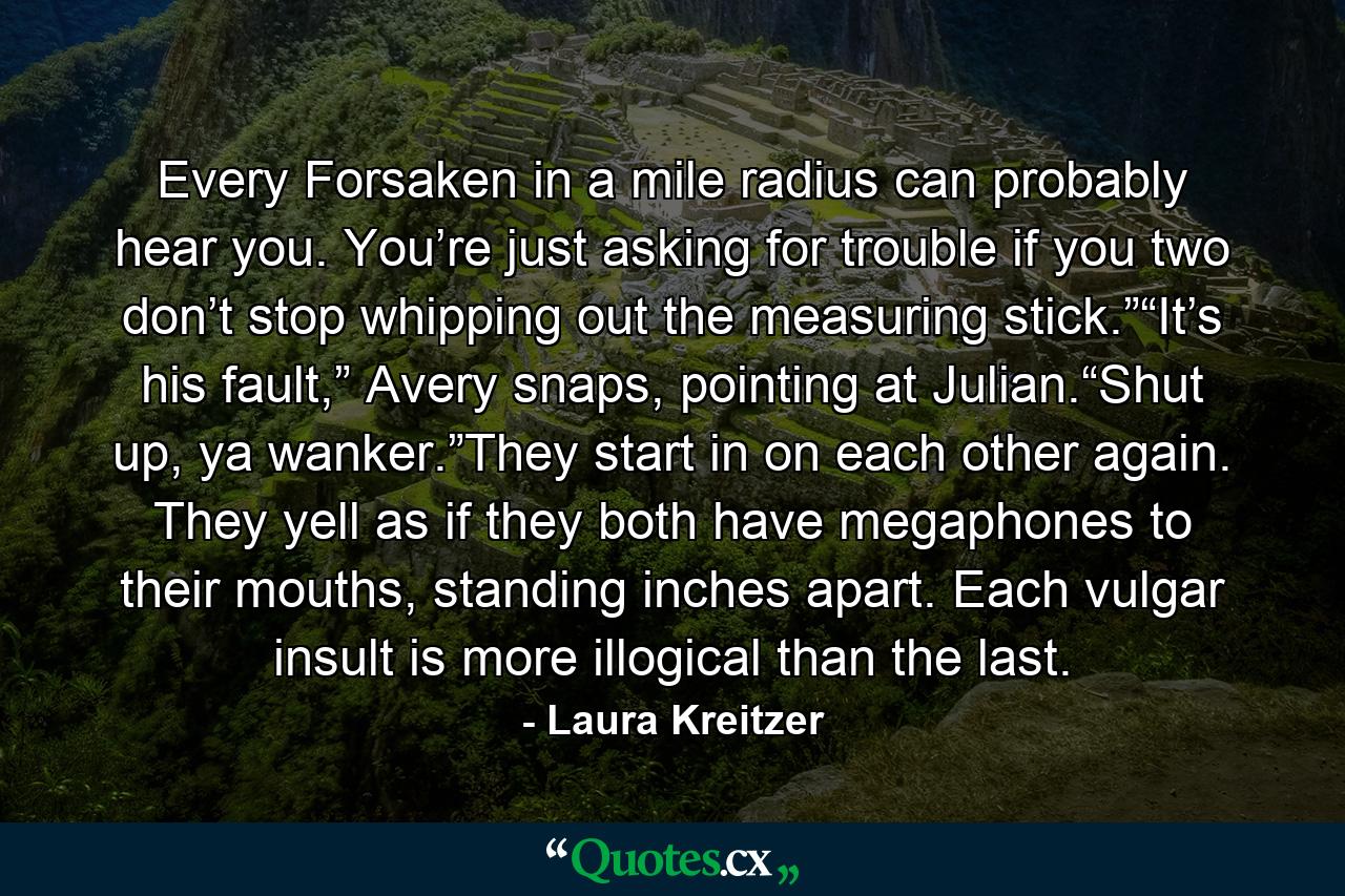 Every Forsaken in a mile radius can probably hear you. You’re just asking for trouble if you two don’t stop whipping out the measuring stick.”“It’s his fault,” Avery snaps, pointing at Julian.“Shut up, ya wanker.”They start in on each other again. They yell as if they both have megaphones to their mouths, standing inches apart. Each vulgar insult is more illogical than the last. - Quote by Laura Kreitzer