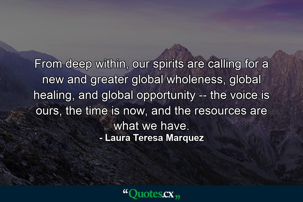 From deep within, our spirits are calling for a new and greater global wholeness, global healing, and global opportunity -- the voice is ours, the time is now, and the resources are what we have. - Quote by Laura Teresa Marquez