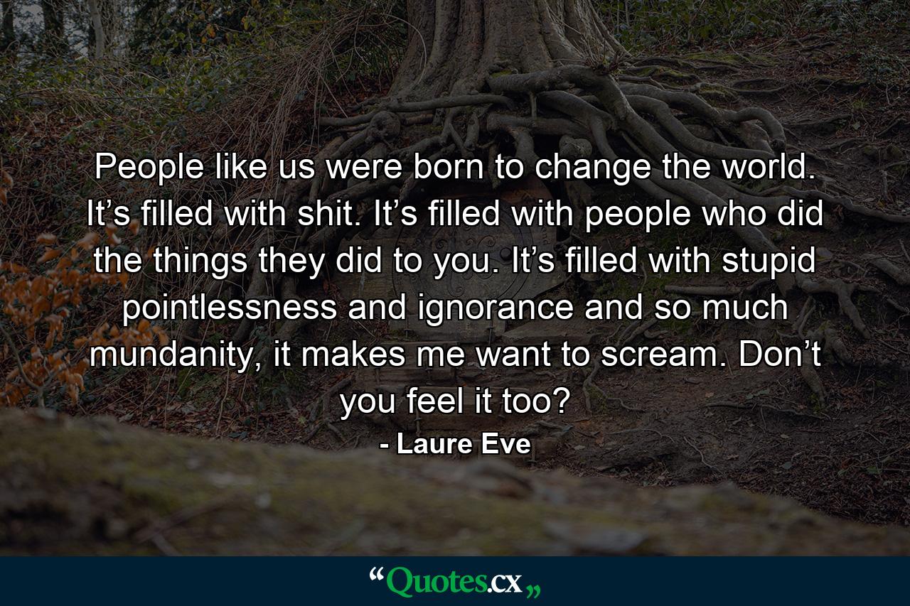 People like us were born to change the world. It’s filled with shit. It’s filled with people who did the things they did to you. It’s filled with stupid pointlessness and ignorance and so much mundanity, it makes me want to scream. Don’t you feel it too? - Quote by Laure Eve