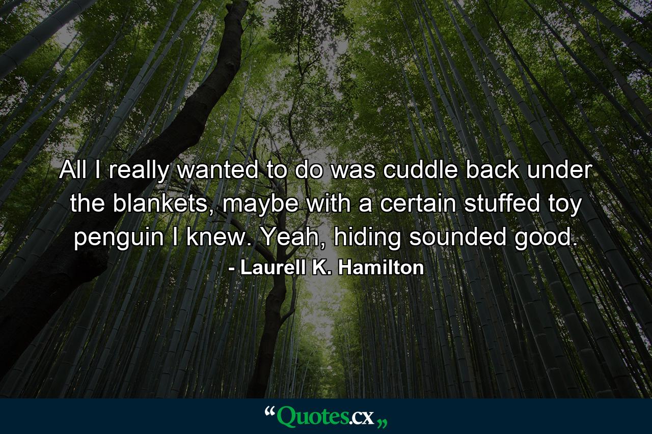 All I really wanted to do was cuddle back under the blankets, maybe with a certain stuffed toy penguin I knew. Yeah, hiding sounded good. - Quote by Laurell K. Hamilton