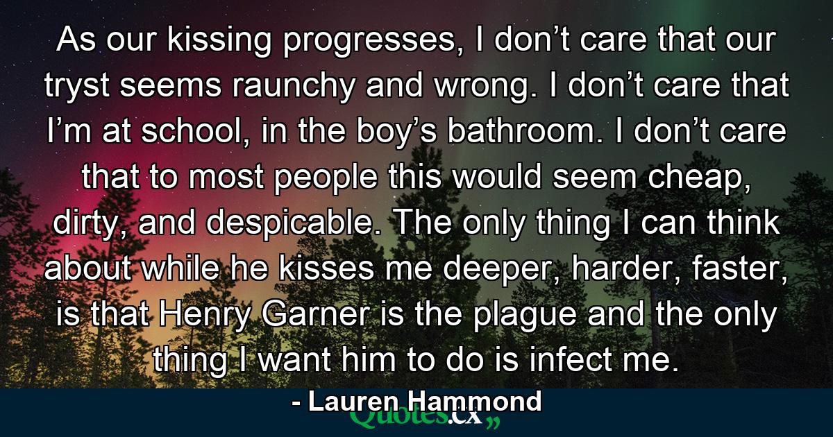 As our kissing progresses, I don’t care that our tryst seems raunchy and wrong. I don’t care that I’m at school, in the boy’s bathroom. I don’t care that to most people this would seem cheap, dirty, and despicable. The only thing I can think about while he kisses me deeper, harder, faster, is that Henry Garner is the plague and the only thing I want him to do is infect me. - Quote by Lauren Hammond