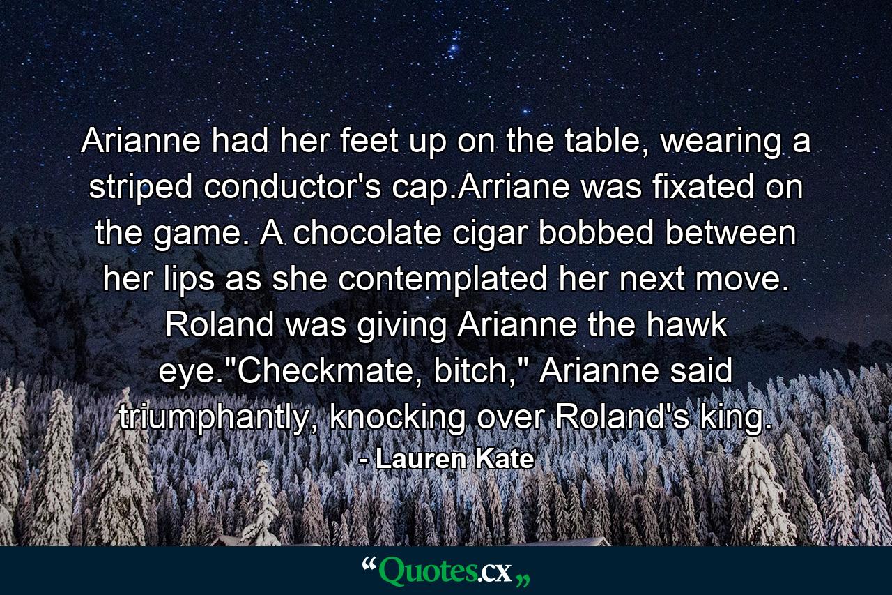 Arianne had her feet up on the table, wearing a striped conductor's cap.Arriane was fixated on the game. A chocolate cigar bobbed between her lips as she contemplated her next move. Roland was giving Arianne the hawk eye.