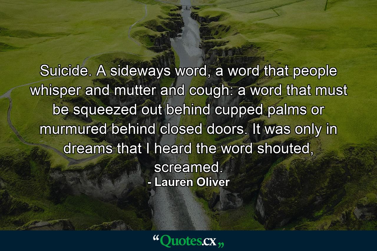 Suicide. A sideways word, a word that people whisper and mutter and cough: a word that must be squeezed out behind cupped palms or murmured behind closed doors. It was only in dreams that I heard the word shouted, screamed. - Quote by Lauren Oliver