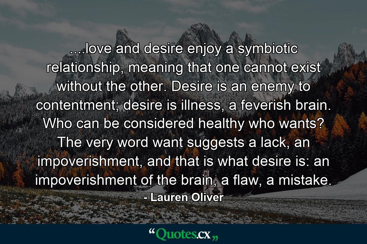 ....love and desire enjoy a symbiotic relationship, meaning that one cannot exist without the other. Desire is an enemy to contentment; desire is illness, a feverish brain. Who can be considered healthy who wants? The very word want suggests a lack, an impoverishment, and that is what desire is: an impoverishment of the brain, a flaw, a mistake. - Quote by Lauren Oliver