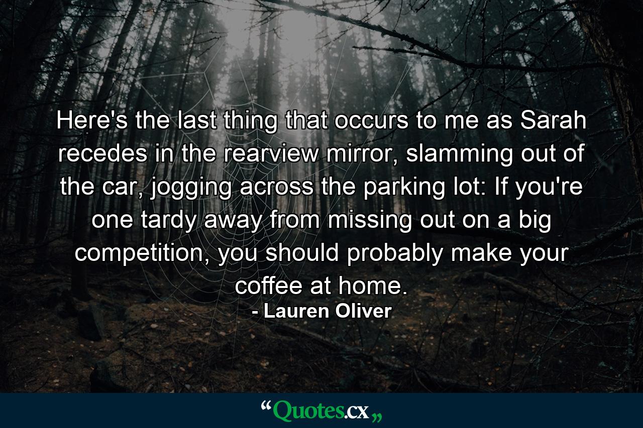 Here's the last thing that occurs to me as Sarah recedes in the rearview mirror, slamming out of the car, jogging across the parking lot: If you're one tardy away from missing out on a big competition, you should probably make your coffee at home. - Quote by Lauren Oliver