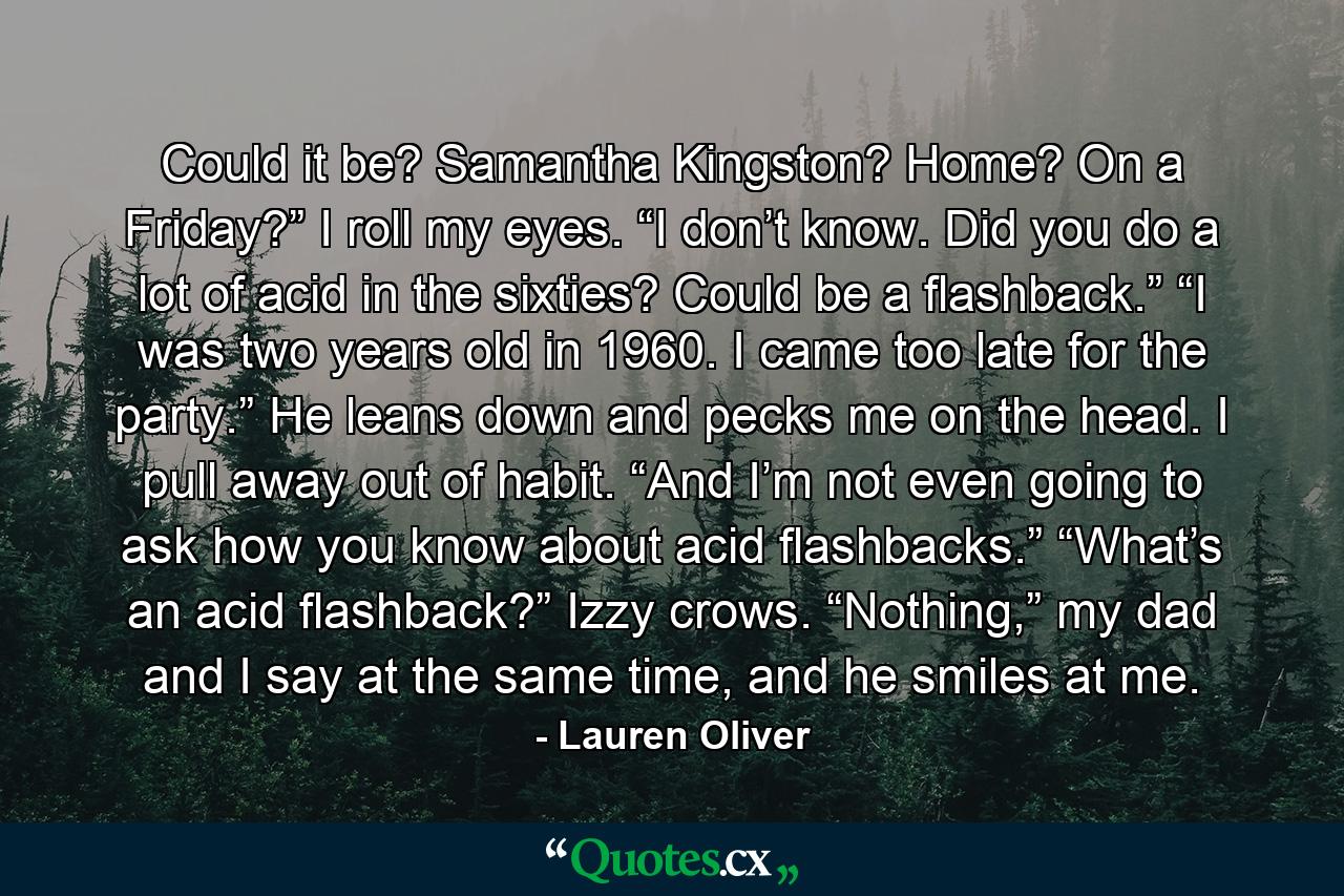 Could it be? Samantha Kingston? Home? On a Friday?” I roll my eyes. “I don’t know. Did you do a lot of acid in the sixties? Could be a flashback.” “I was two years old in 1960. I came too late for the party.” He leans down and pecks me on the head. I pull away out of habit. “And I’m not even going to ask how you know about acid flashbacks.” “What’s an acid flashback?” Izzy crows. “Nothing,” my dad and I say at the same time, and he smiles at me. - Quote by Lauren Oliver