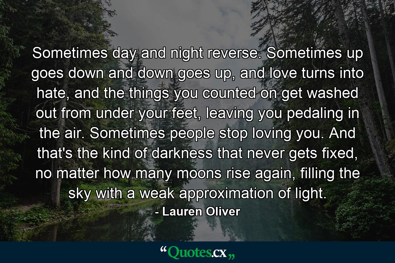 Sometimes day and night reverse. Sometimes up goes down and down goes up, and love turns into hate, and the things you counted on get washed out from under your feet, leaving you pedaling in the air. Sometimes people stop loving you. And that's the kind of darkness that never gets fixed, no matter how many moons rise again, filling the sky with a weak approximation of light. - Quote by Lauren Oliver