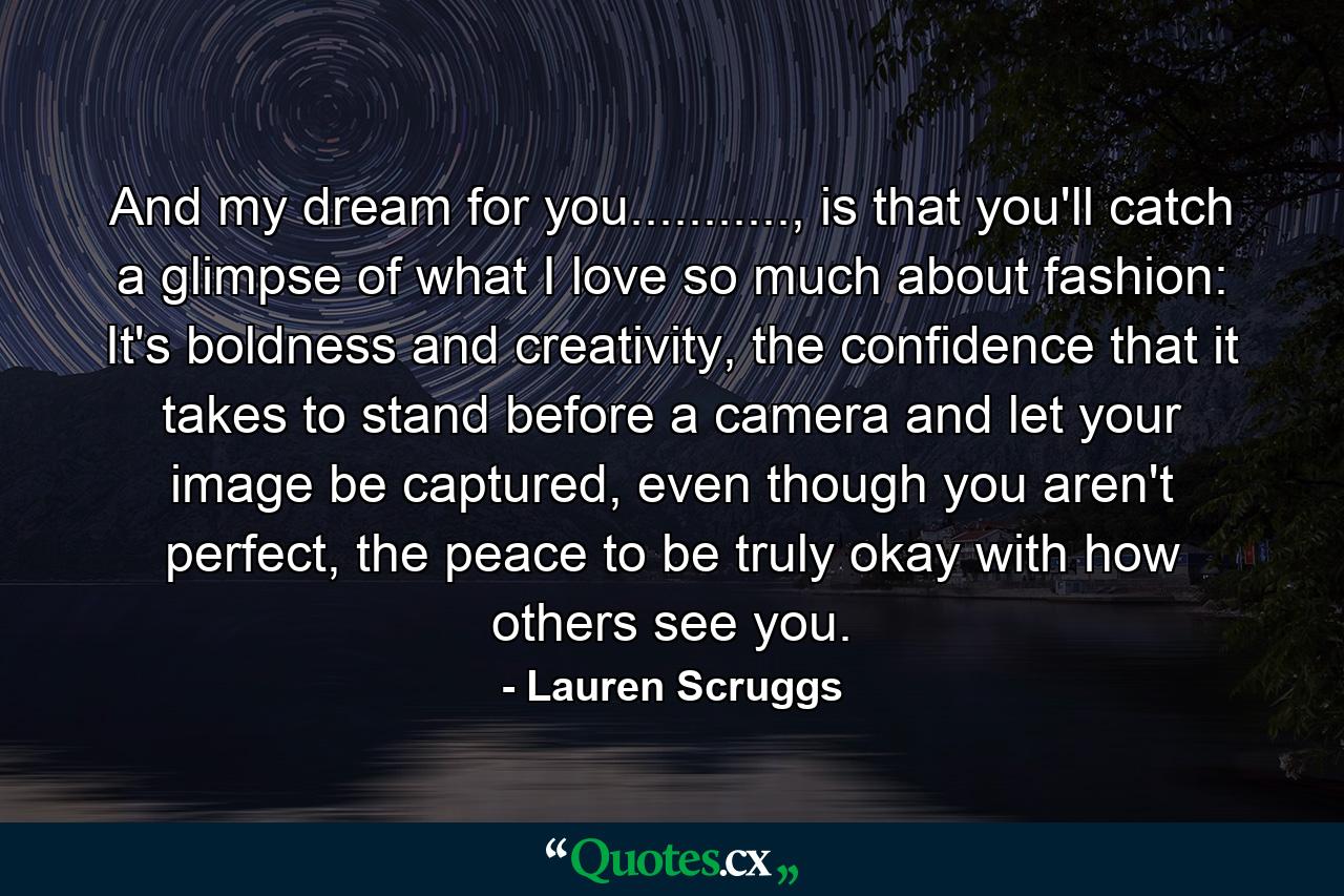 And my dream for you..........., is that you'll catch a glimpse of what I love so much about fashion: It's boldness and creativity, the confidence that it takes to stand before a camera and let your image be captured, even though you aren't perfect, the peace to be truly okay with how others see you. - Quote by Lauren Scruggs