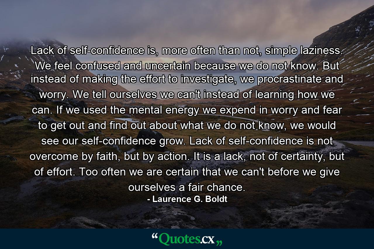 Lack of self-confidence is, more often than not, simple laziness. We feel confused and uncertain because we do not know. But instead of making the effort to investigate, we procrastinate and worry. We tell ourselves we can't instead of learning how we can. If we used the mental energy we expend in worry and fear to get out and find out about what we do not know, we would see our self-confidence grow. Lack of self-confidence is not overcome by faith, but by action. It is a lack, not of certainty, but of effort. Too often we are certain that we can't before we give ourselves a fair chance. - Quote by Laurence G. Boldt