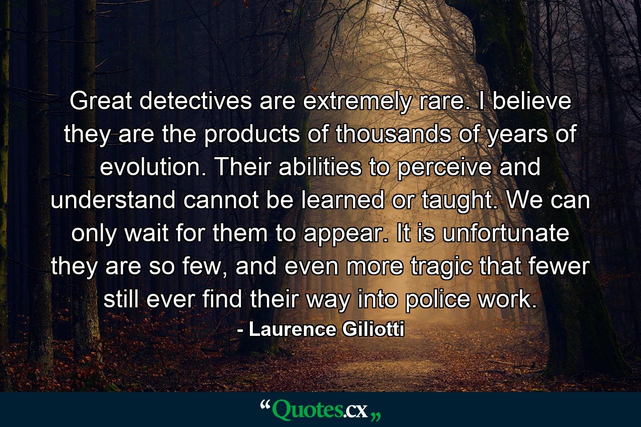 Great detectives are extremely rare. I believe they are the products of thousands of years of evolution. Their abilities to perceive and understand cannot be learned or taught. We can only wait for them to appear. It is unfortunate they are so few, and even more tragic that fewer still ever find their way into police work. - Quote by Laurence Giliotti