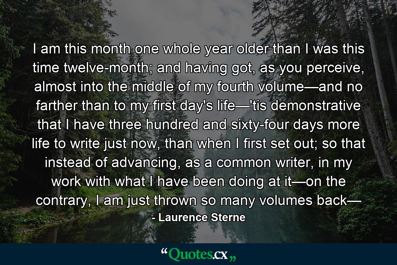 I am this month one whole year older than I was this time twelve-month; and having got, as you perceive, almost into the middle of my fourth volume—and no farther than to my first day's life—'tis demonstrative that I have three hundred and sixty-four days more life to write just now, than when I first set out; so that instead of advancing, as a common writer, in my work with what I have been doing at it—on the contrary, I am just thrown so many volumes back— - Quote by Laurence Sterne