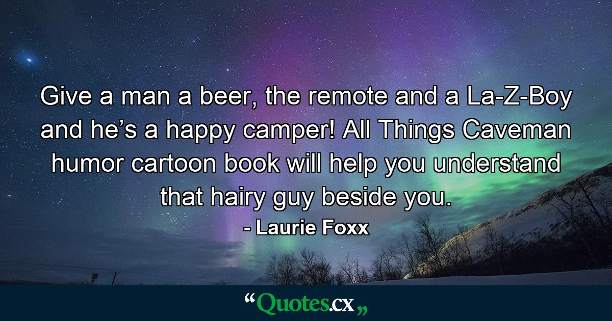 Give a man a beer, the remote and a La-Z-Boy and he’s a happy camper! All Things Caveman humor cartoon book will help you understand that hairy guy beside you. - Quote by Laurie Foxx