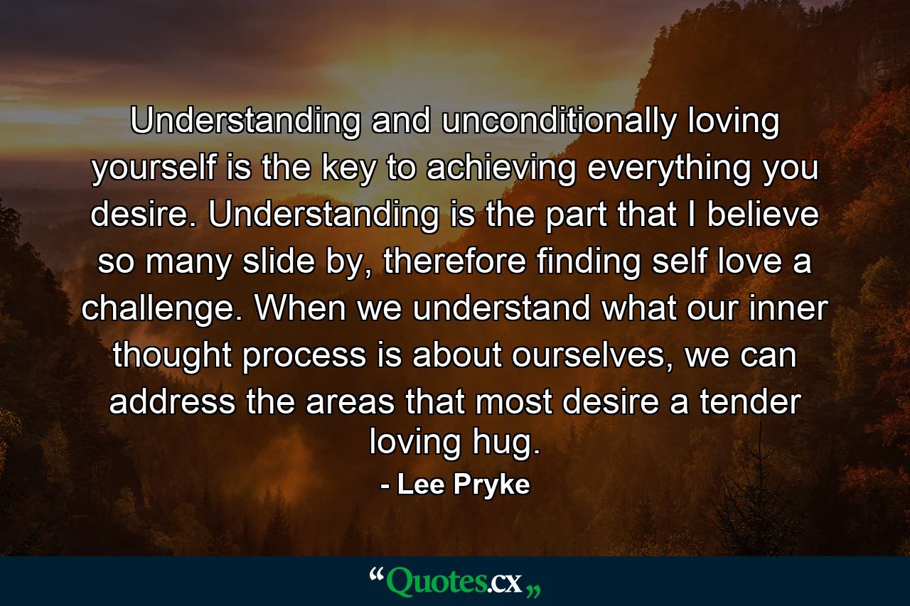 Understanding and unconditionally loving yourself is the key to achieving everything you desire. Understanding is the part that I believe so many slide by, therefore finding self love a challenge. When we understand what our inner thought process is about ourselves, we can address the areas that most desire a tender loving hug. - Quote by Lee Pryke